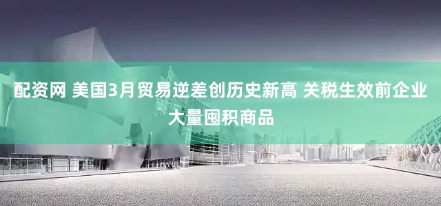 配资网 美国3月贸易逆差创历史新高 关税生效前企业大量囤积商品