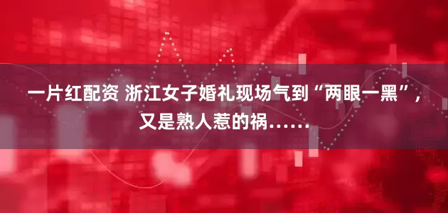 一片红配资 浙江女子婚礼现场气到“两眼一黑”，又是熟人惹的祸……