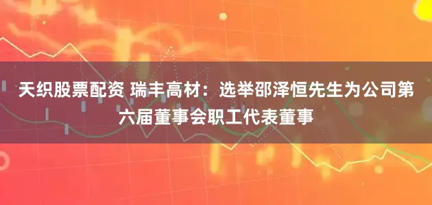 天织股票配资 瑞丰高材：选举邵泽恒先生为公司第六届董事会职工代表董事