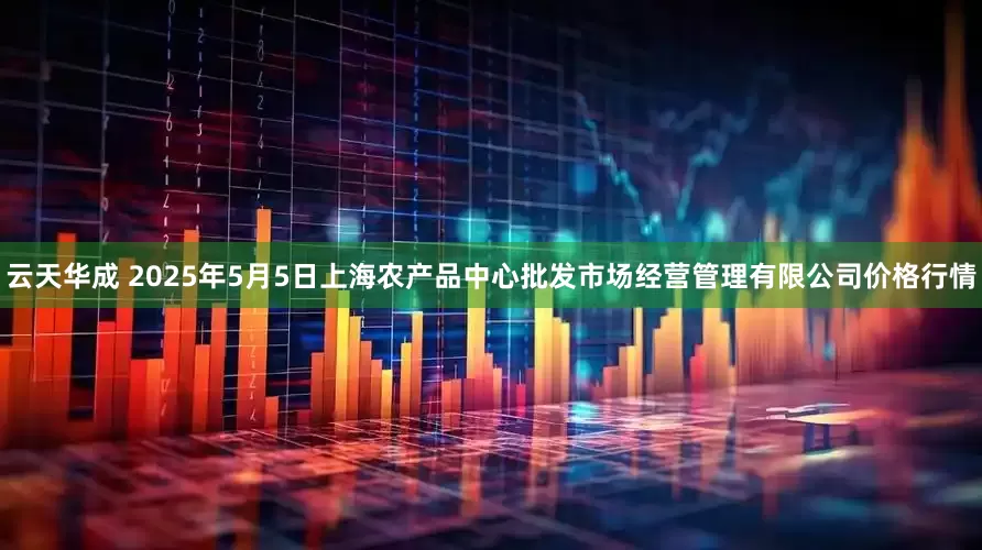 云天华成 2025年5月5日上海农产品中心批发市场经营管理有限公司价格行情