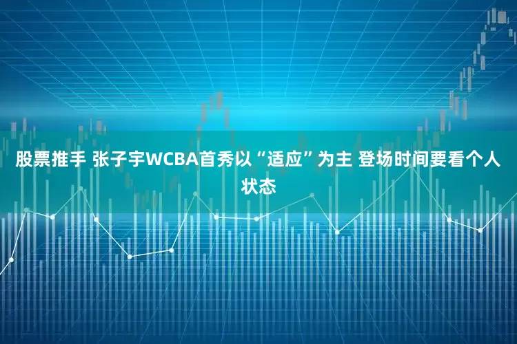 股票推手 张子宇WCBA首秀以“适应”为主 登场时间要看个人状态