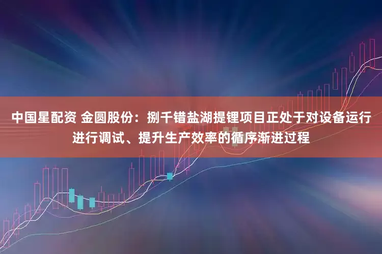 中国星配资 金圆股份：捌千错盐湖提锂项目正处于对设备运行进行调试、提升生产效率的循序渐进过程