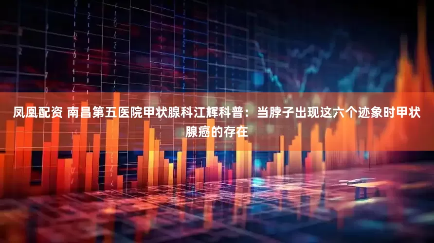 凤凰配资 南昌第五医院甲状腺科江辉科普：当脖子出现这六个迹象时甲状腺癌的存在