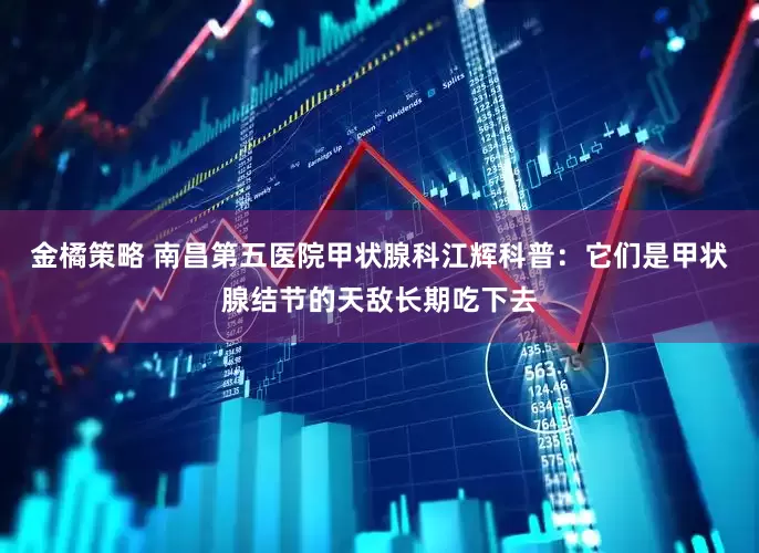金橘策略 南昌第五医院甲状腺科江辉科普：它们是甲状腺结节的天敌长期吃下去
