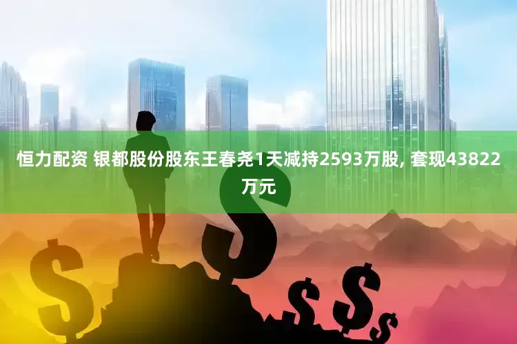 恒力配资 银都股份股东王春尧1天减持2593万股, 套现43822万元