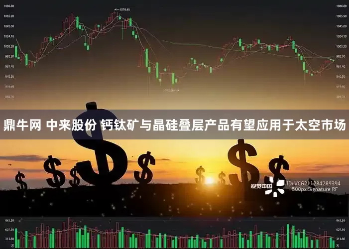 鼎牛网 中来股份 钙钛矿与晶硅叠层产品有望应用于太空市场