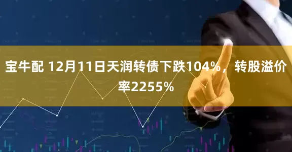 宝牛配 12月11日天润转债下跌104%，转股溢价率2255%