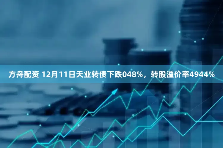 方舟配资 12月11日天业转债下跌048%，转股溢价率4944%