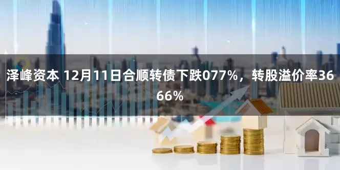 泽峰资本 12月11日合顺转债下跌077%，转股溢价率3666%