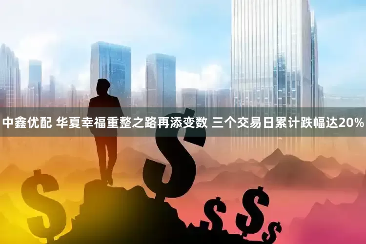 中鑫优配 华夏幸福重整之路再添变数 三个交易日累计跌幅达20%
