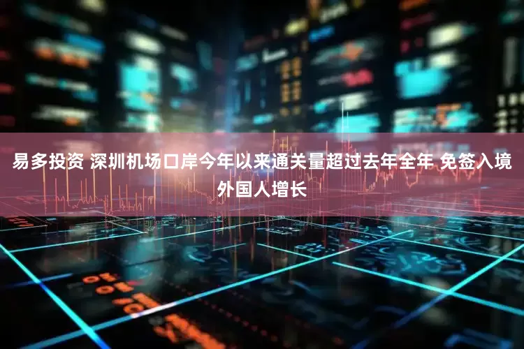 易多投资 深圳机场口岸今年以来通关量超过去年全年 免签入境外国人增长