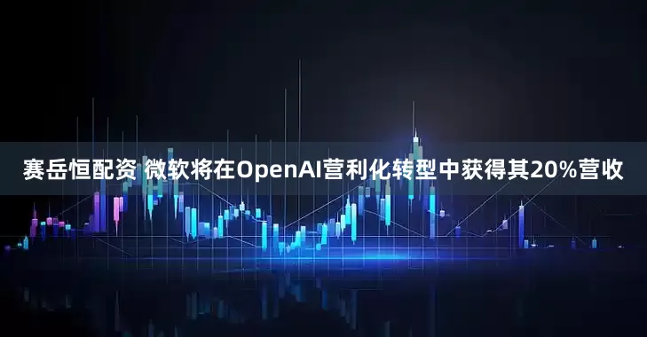 赛岳恒配资 微软将在OpenAI营利化转型中获得其20%营收