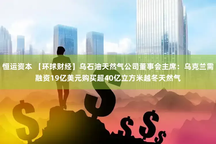 恒运资本 【环球财经】乌石油天然气公司董事会主席：乌克兰需融资19亿美元购买超40亿立方米越冬天然气