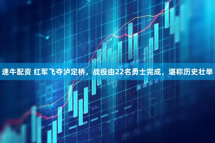 速牛配资 红军飞夺泸定桥，战役由22名勇士完成，堪称历史壮举