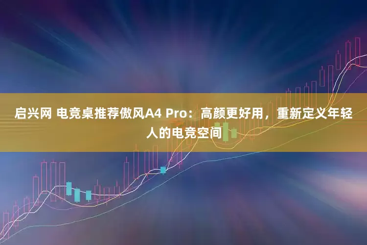 启兴网 电竞桌推荐傲风A4 Pro：高颜更好用，重新定义年轻人的电竞空间