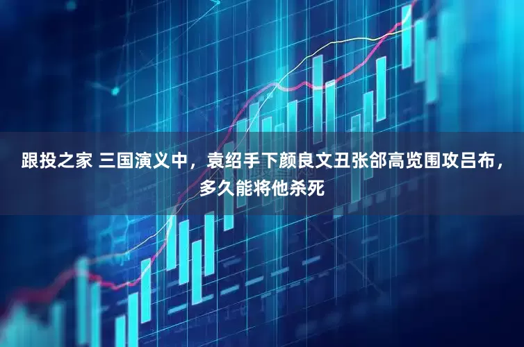 跟投之家 三国演义中，袁绍手下颜良文丑张郃高览围攻吕布，多久能将他杀死