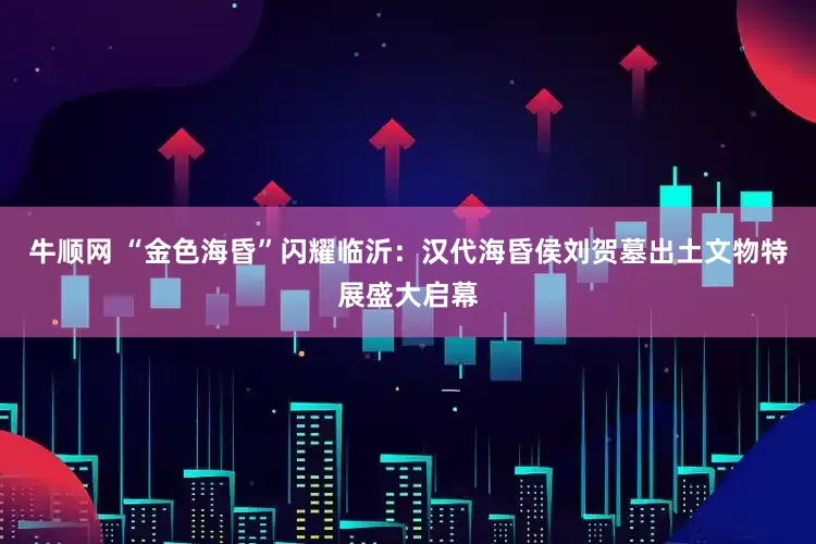 牛顺网 “金色海昏”闪耀临沂：汉代海昏侯刘贺墓出土文物特展盛大启幕