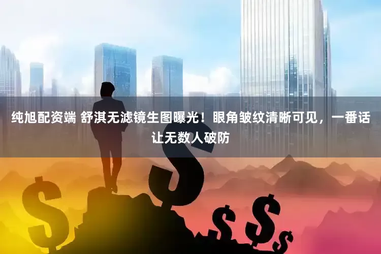 纯旭配资端 舒淇无滤镜生图曝光！眼角皱纹清晰可见，一番话让无数人破防