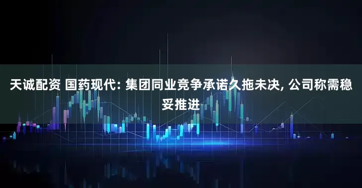 天诚配资 国药现代: 集团同业竞争承诺久拖未决, 公司称需稳妥推进